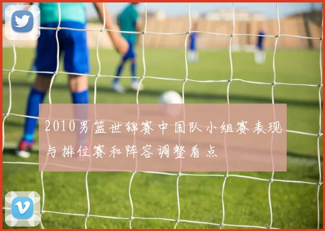 2010男篮世锦赛中国队小组赛表现与排位赛和阵容调整看点