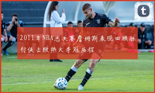 2011年NBA总决赛詹姆斯表现回顾独行侠击败热火夺冠历程