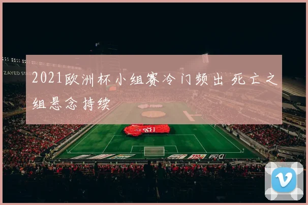 2021欧洲杯小组赛冷门频出 死亡之组悬念持续