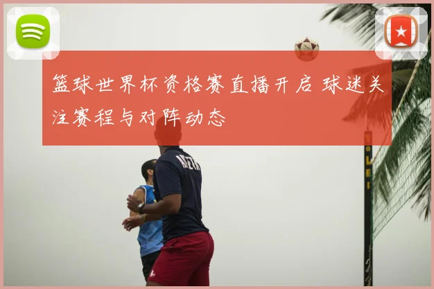 篮球世界杯资格赛直播开启 球迷关注赛程与对阵动态