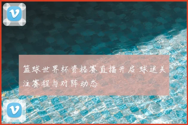篮球世界杯资格赛直播开启 球迷关注赛程与对阵动态