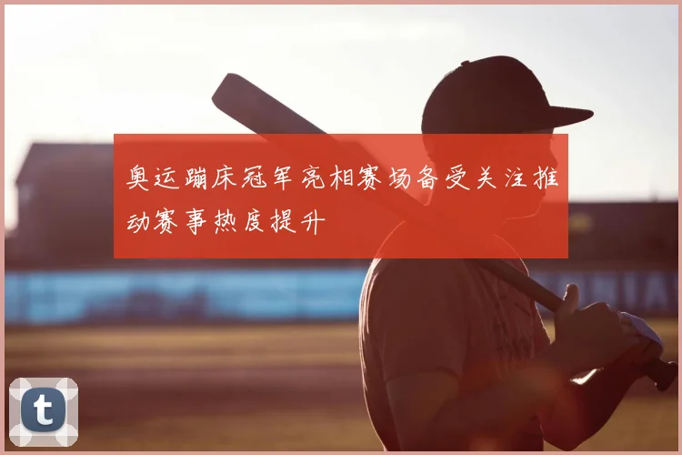 奥运蹦床冠军亮相赛场备受关注推动赛事热度提升