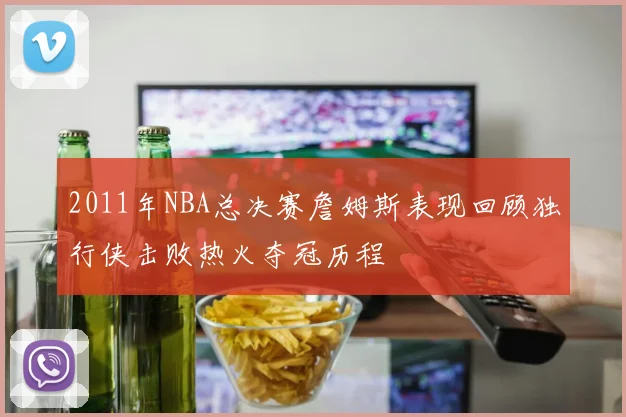 2011年NBA总决赛詹姆斯表现回顾独行侠击败热火夺冠历程
