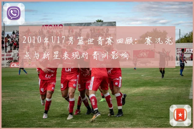 2010年U17男篮世青赛回顾：赛况亮点与新星表现对青训影响